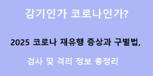 감기인가 코로나인가? 2025 코로나 재유행 증상과 구별법, 검사 및 격리 정보 총정리