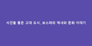 시간을 품은 고대 도시, 보스라의 역사와 문화 이야기