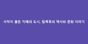 사막이 품은 지혜의 도시, 팀북투의 역사와 문화 이야기