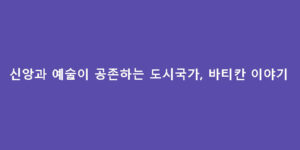 신앙과 예술이 공존하는 도시국가, 바티칸 이야기
