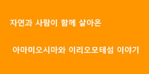 자연과 사람이 함께 살아온 아마미오시마와 이리오모테섬 이야기