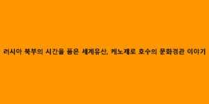 러시아 북부의 시간을 품은 세계유산, 케노제로 호수의 문화경관 이야기