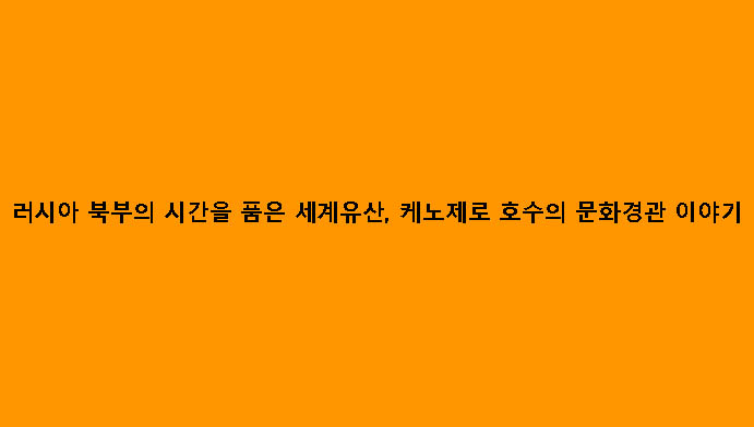 러시아 북부의 시간을 품은 세계유산, 케노제로 호수의 문화경관 이야기