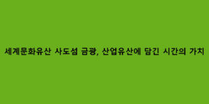 세계문화유산 사도섬 금광, 산업유산에 담긴 시간의 가치