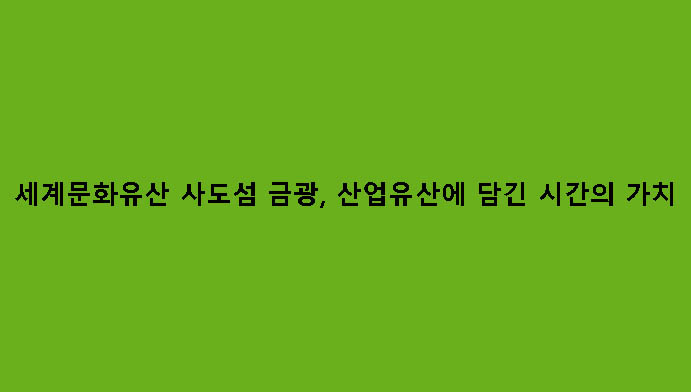 세계문화유산 사도섬 금광, 산업유산에 담긴 시간의 가치