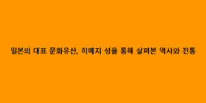 일본의 대표 문화유산, 히메지 성을 통해 살펴본 역사와 전통