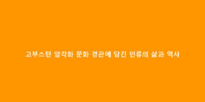 고부스탄 암각화 문화 경관에 담긴 인류의 삶과 역사