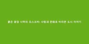 붉은 광장 너머의 모스크바: 사람과 문화로 바라본 도시 이야기