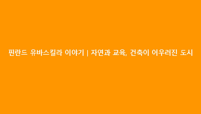 핀란드 유바스킬라 이야기|자연과 교육, 건축이 어우러진 도시