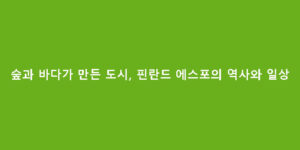 숲과 바다가 만든 도시, 핀란드 에스포의 역사와 일상