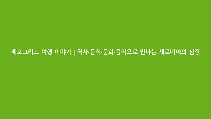 베오그라드 여행 이야기｜역사·음식·문화·음악으로 만나는 세르비아의 심장