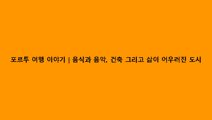 포르투 여행 이야기｜음식과 음악, 건축 그리고 삶이 어우러진 도시